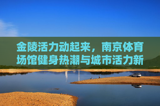 金陵活力动起来,南京体育场馆健身热潮与城市活力新篇,金陵健身热潮涌,城市活力新篇开 金陵活力动起来,南京体育场馆健身热潮与城市活力新篇,金陵健身热潮涌,城市活力新篇开