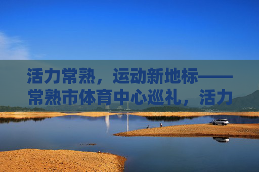 活力常熟,运动新地标——常熟市体育中心巡礼,活力常熟,运动新地标——常熟市体育中心巡礼 活力常熟,运动新地标——常熟市体育中心巡礼,活力常熟,运动新地标——常熟市体育中心巡礼