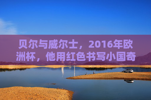 贝尔与威尔士，2016年欧洲杯，他用红色书写小国奇迹，贝尔领衔威尔士，2016欧洲杯书写红色小国奇迹