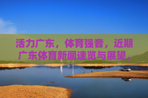 活力广东,体育强音,近期广东体育新闻速览与展望,活力广东体育强音,近期新闻速览与未来展望 活力广东,体育强音,近期广东体育新闻速览与展望,活力广东体育强音,近期新闻速览与未来展望