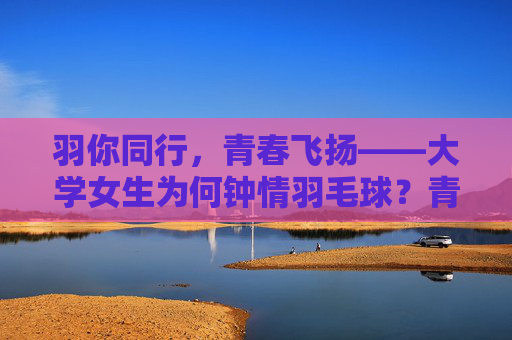 羽你同行，青春飞扬——大学女生为何钟情羽毛球？青春飞扬羽同行，大学女生钟情羽毛球