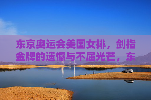 东京奥运会美国女排,剑指金牌的遗憾与不屈光芒,东京奥运会美国女排,剑指金牌的遗憾与不屈光芒 东京奥运会美国女排,剑指金牌的遗憾与不屈光芒,东京奥运会美国女排,剑指金牌的遗憾与不屈光芒