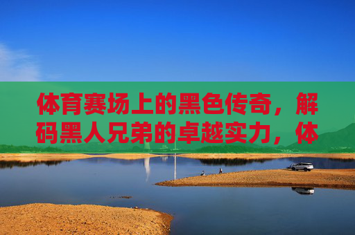 体育赛场上的黑色传奇,解码黑人兄弟的卓越实力,体育赛场上的黑色传奇,解码黑人兄弟的卓越实力 体育赛场上的黑色传奇,解码黑人兄弟的卓越实力,体育赛场上的黑色传奇,解码黑人兄弟的卓越实力