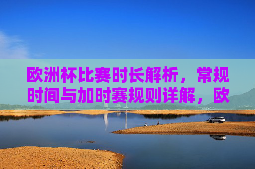 欧洲杯比赛时长解析,常规时间与加时赛规则详解,欧洲杯比赛时长与加时赛规则详解 欧洲杯比赛时长解析,常规时间与加时赛规则详解,欧洲杯比赛时长与加时赛规则详解