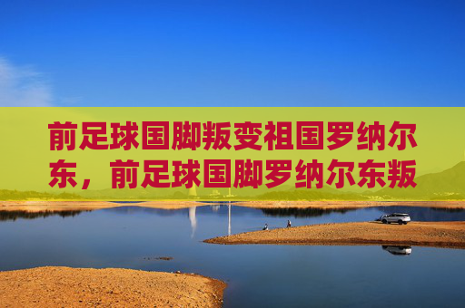 前足球国脚叛变祖国罗纳尔东,前足球国脚罗纳尔东叛变祖国 前足球国脚叛变祖国罗纳尔东,前足球国脚罗纳尔东叛变祖国