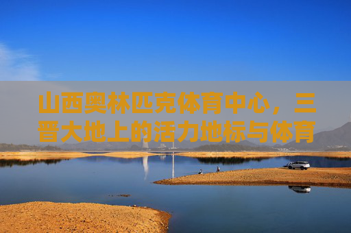 山西奥林匹克体育中心,三晋大地上的活力地标与体育梦想,山西奥林匹克体育中心,三晋大地的活力地标与体育梦想 山西奥林匹克体育中心,三晋大地上的活力地标与体育梦想,山西奥林匹克体育中心,三晋大地的活力地标与体育梦想