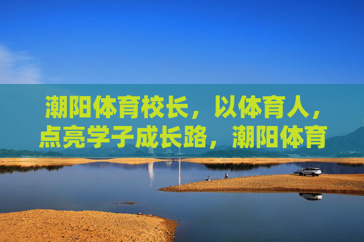潮阳体育校长,以体育人,点亮学子成长路,潮阳体育校长,以体育人,点亮学子成长路 潮阳体育校长,以体育人,点亮学子成长路,潮阳体育校长,以体育人,点亮学子成长路