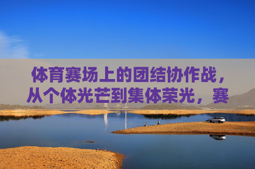 体育赛场上的团结协作战,从个体光芒到集体荣光,赛场团结,从个体闪耀到集体荣光 体育赛场上的团结协作战,从个体光芒到集体荣光,赛场团结,从个体闪耀到集体荣光