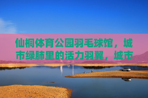 仙桐体育公园羽毛球馆,城市绿肺里的活力羽翼,城市绿肺的活力羽翼,仙桐体育公园羽毛球馆 仙桐体育公园羽毛球馆,城市绿肺里的活力羽翼,城市绿肺的活力羽翼,仙桐体育公园羽毛球馆