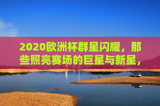 2020欧洲杯群星闪耀,那些照亮赛场的巨星与新星,2020欧洲杯群星闪耀,巨星与新星照亮赛场 2020欧洲杯群星闪耀,那些照亮赛场的巨星与新星,2020欧洲杯群星闪耀,巨星与新星照亮赛场
