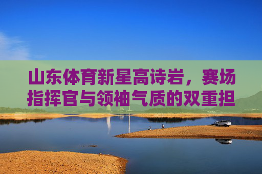 山东体育新星高诗岩,赛场指挥官与领袖气质的双重担当,山东新星高诗岩,赛场指挥官与领袖的双重担当 山东体育新星高诗岩,赛场指挥官与领袖气质的双重担当,山东新星高诗岩,赛场指挥官与领袖的双重担当