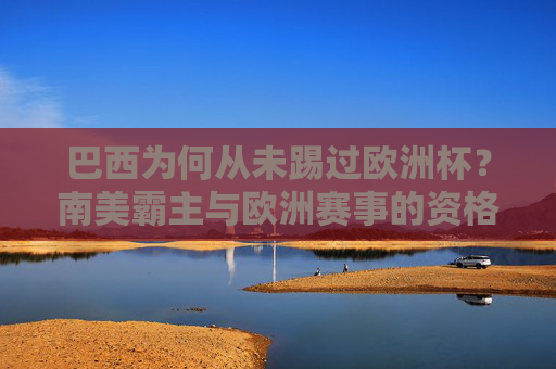 巴西为何从未踢过欧洲杯?南美霸主与欧洲赛事的资格壁垒,巴西从未踢欧洲杯,南美霸主与欧洲赛事的资格壁垒 巴西为何从未踢过欧洲杯?南美霸主与欧洲赛事的资格壁垒,巴西从未踢欧洲杯,南美霸主与欧洲赛事的资格壁垒