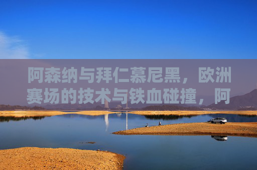 阿森纳与拜仁慕尼黑,欧洲赛场的技术与铁血碰撞,阿森纳战拜仁,欧洲赛场技术与铁血碰撞 阿森纳与拜仁慕尼黑,欧洲赛场的技术与铁血碰撞,阿森纳战拜仁,欧洲赛场技术与铁血碰撞