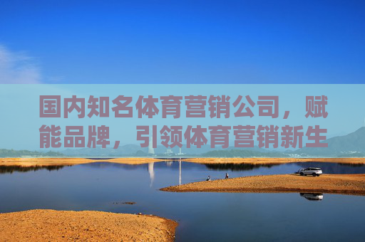 国内知名体育营销公司,赋能品牌,引领体育营销新生态,国内体育营销公司,赋能品牌,引领新生态 国内知名体育营销公司,赋能品牌,引领体育营销新生态,国内体育营销公司,赋能品牌,引领新生态