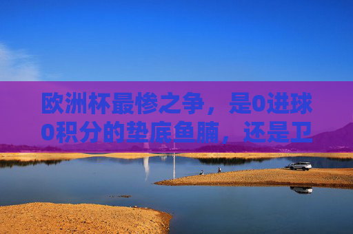 欧洲杯最惨之争,是0进球0积分的垫底鱼腩,还是卫冕冠军的滑铁卢?欧洲杯最惨之争,垫底鱼腩VS卫冕冠军滑铁卢 欧洲杯最惨之争,是0进球0积分的垫底鱼腩,还是卫冕冠军的滑铁卢?欧洲杯最惨之争,垫底鱼腩VS卫冕冠军滑铁卢