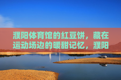 濮阳体育馆的红豆饼,藏在运动场边的暖甜记忆,濮阳体育馆的红豆饼,运动场边的暖甜记忆 濮阳体育馆的红豆饼,藏在运动场边的暖甜记忆,濮阳体育馆的红豆饼,运动场边的暖甜记忆