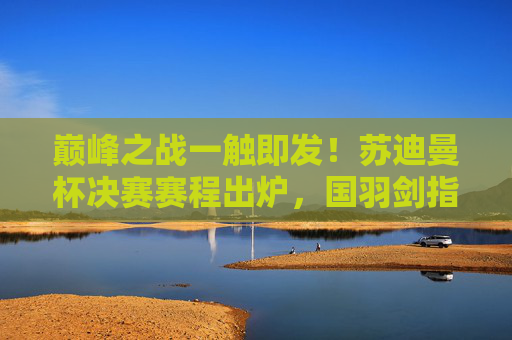 巅峰之战一触即发!苏迪曼杯决赛赛程出炉,国羽剑指第九冠,苏迪曼杯决赛赛程出炉 国羽冲击第九冠 巅峰之战一触即发!苏迪曼杯决赛赛程出炉,国羽剑指第九冠,苏迪曼杯决赛赛程出炉 国羽冲击第九冠