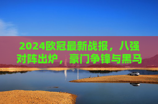 2024欧冠最新战报,八强对阵出炉,豪门争锋与黑马突围交织,2024欧冠八强对阵出炉,豪门争锋黑马突围交织 2024欧冠最新战报,八强对阵出炉,豪门争锋与黑马突围交织,2024欧冠八强对阵出炉,豪门争锋黑马突围交织