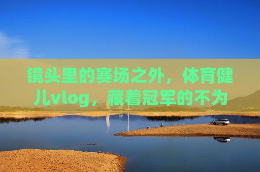 镜头里的赛场之外,体育健儿vlog,藏着冠军的不为人知,赛场之外的冠军vlog,镜头里的不为人知 镜头里的赛场之外,体育健儿vlog,藏着冠军的不为人知,赛场之外的冠军vlog,镜头里的不为人知