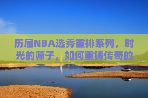 历届NBA选秀重排系列,时光的筛子,如何重铸传奇的起点?时光筛子下的NBA选秀重排,重铸传奇起点 历届NBA选秀重排系列,时光的筛子,如何重铸传奇的起点?时光筛子下的NBA选秀重排,重铸传奇起点