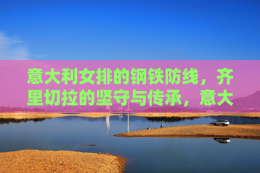 意大利女排的钢铁防线,齐里切拉的坚守与传承,意大利女排钢铁防线,齐里切拉的坚守与传承 意大利女排的钢铁防线,齐里切拉的坚守与传承,意大利女排钢铁防线,齐里切拉的坚守与传承