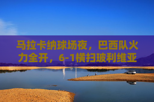 马拉卡纳球场夜,巴西队火力全开,6-1横扫玻利维亚,马拉卡纳夜场,巴西6-1横扫玻利维亚 马拉卡纳球场夜,巴西队火力全开,6-1横扫玻利维亚,马拉卡纳夜场,巴西6-1横扫玻利维亚