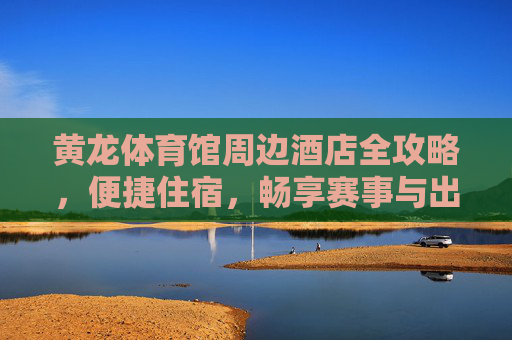 黄龙体育馆周边酒店全攻略,便捷住宿,畅享赛事与出行,黄龙体育馆周边酒店全攻略 黄龙体育馆周边酒店全攻略,便捷住宿,畅享赛事与出行,黄龙体育馆周边酒店全攻略