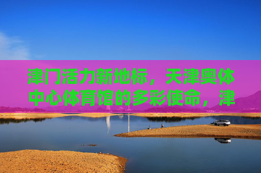 津门活力新地标,天津奥体中心体育馆的多彩使命,津门活力新地标,天津奥体中心体育馆的多彩使命 津门活力新地标,天津奥体中心体育馆的多彩使命,津门活力新地标,天津奥体中心体育馆的多彩使命