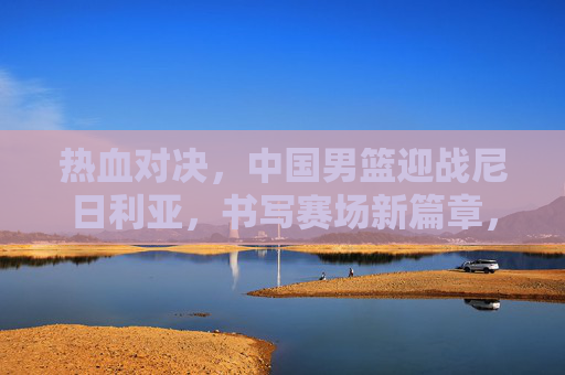 热血对决,中国男篮迎战尼日利亚,书写赛场新篇章,中国男篮热血对决尼日利亚,书写赛场新篇章 热血对决,中国男篮迎战尼日利亚,书写赛场新篇章,中国男篮热血对决尼日利亚,书写赛场新篇章