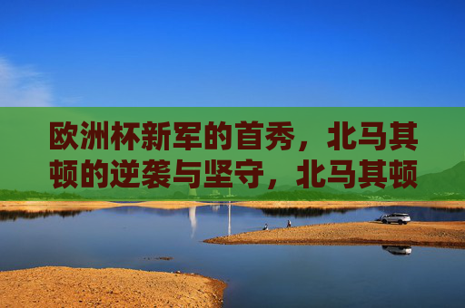 欧洲杯新军的首秀,北马其顿的逆袭与坚守,北马其顿欧洲杯首秀,新军的逆袭与坚守 欧洲杯新军的首秀,北马其顿的逆袭与坚守,北马其顿欧洲杯首秀,新军的逆袭与坚守