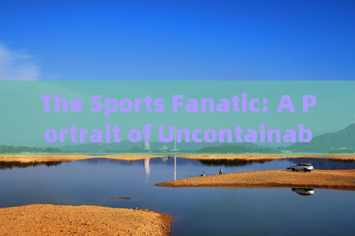 The Sports Fanatic: A Portrait of Uncontainable Passion,体育狂热者,无法抑制的热情写照 The Sports Fanatic: A Portrait of Uncontainable Passion,体育狂热者,无法抑制的热情写照