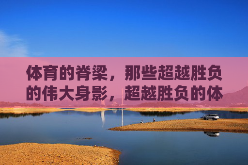 体育的脊梁,那些超越胜负的伟大身影,超越胜负的体育脊梁 体育的脊梁,那些超越胜负的伟大身影,超越胜负的体育脊梁