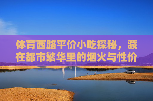 体育西路平价小吃探秘,藏在都市繁华里的烟火与性价比,体育西路平价小吃探秘,都市繁华里的烟火与性价比 体育西路平价小吃探秘,藏在都市繁华里的烟火与性价比,体育西路平价小吃探秘,都市繁华里的烟火与性价比