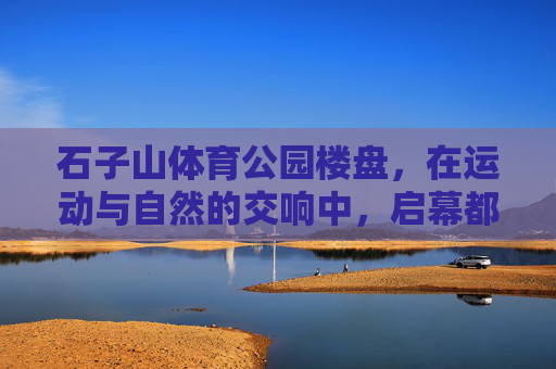 石子山体育公园楼盘,在运动与自然的交响中,启幕都市健康生活,运动与自然的交响,石子山体育公园启幕都市健康生活 石子山体育公园楼盘,在运动与自然的交响中,启幕都市健康生活,运动与自然的交响,石子山体育公园启幕都市健康生活