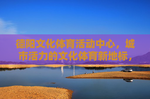 德阳文化体育活动中心,城市活力的文化体育新地标,德阳文化体育活动中心,城市活力新地标 德阳文化体育活动中心,城市活力的文化体育新地标,德阳文化体育活动中心,城市活力新地标