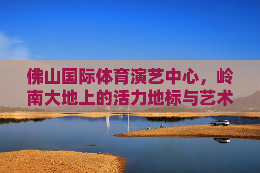 佛山国际体育演艺中心,岭南大地上的活力地标与艺术殿堂,佛山国际体育演艺中心,岭南大地活力地标与艺术殿堂 佛山国际体育演艺中心,岭南大地上的活力地标与艺术殿堂,佛山国际体育演艺中心,岭南大地活力地标与艺术殿堂
