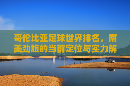 哥伦比亚足球世界排名,南美劲旅的当前定位与实力解读,哥伦比亚足球世界排名,南美劲旅的当前定位与实力解读 哥伦比亚足球世界排名,南美劲旅的当前定位与实力解读,哥伦比亚足球世界排名,南美劲旅的当前定位与实力解读