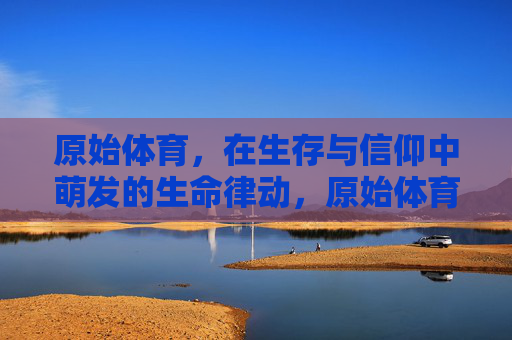 原始体育,在生存与信仰中萌发的生命律动,原始体育,生存与信仰萌发的生命律动 原始体育,在生存与信仰中萌发的生命律动,原始体育,生存与信仰萌发的生命律动