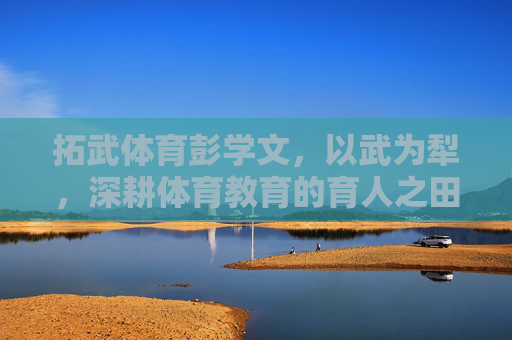 拓武体育彭学文,以武为犁,深耕体育教育的育人之田,拓武体育彭学文,以武为犁深耕体育教育育人之田 拓武体育彭学文,以武为犁,深耕体育教育的育人之田,拓武体育彭学文,以武为犁深耕体育教育育人之田