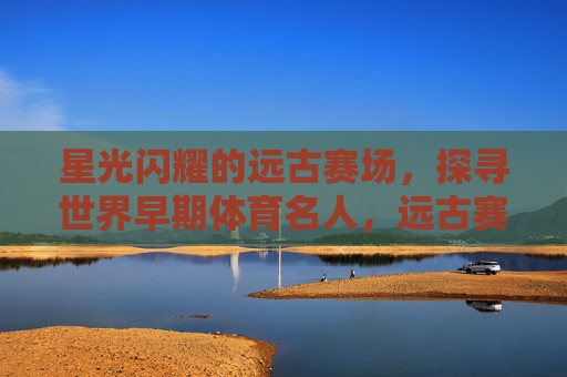 星光闪耀的远古赛场,探寻世界早期体育名人,远古赛场星光,世界早期体育名人寻踪 星光闪耀的远古赛场,探寻世界早期体育名人,远古赛场星光,世界早期体育名人寻踪