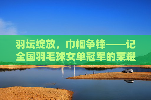 羽坛绽放,巾帼争锋——记全国羽毛球女单冠军的荣耀之路,巾帼羽耀,全国羽毛球女单冠军荣耀之路 羽坛绽放,巾帼争锋——记全国羽毛球女单冠军的荣耀之路,巾帼羽耀,全国羽毛球女单冠军荣耀之路