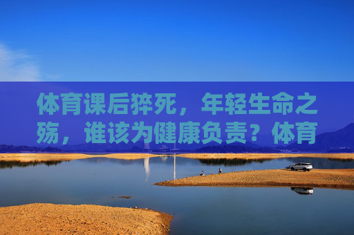 体育课后猝死，年轻生命之殇，谁该为健康负责？体育课后猝死，年轻生命之殇与健康责任之问