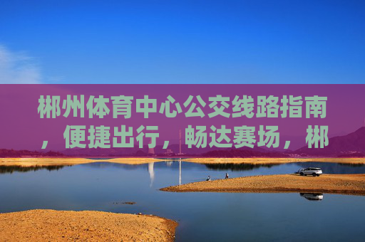 郴州体育中心公交线路指南，便捷出行，畅达赛场，郴州体育中心公交线路指南，便捷出行畅达赛场