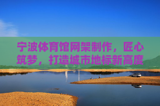 宁波体育馆网架制作,匠心筑梦,打造城市地标新高度,匠心筑梦,宁波体育馆网架擎起城市地标新高度 宁波体育馆网架制作,匠心筑梦,打造城市地标新高度,匠心筑梦,宁波体育馆网架擎起城市地标新高度