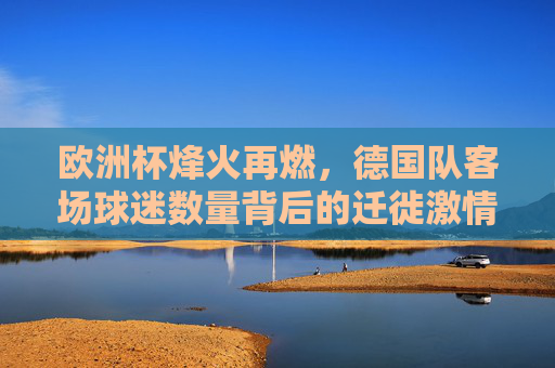 欧洲杯烽火再燃,德国队客场球迷数量背后的迁徙激情与足球信仰,欧洲杯烽火燃,德国球迷远征,迁徙激情与足球信仰 欧洲杯烽火再燃,德国队客场球迷数量背后的迁徙激情与足球信仰,欧洲杯烽火燃,德国球迷远征,迁徙激情与足球信仰
