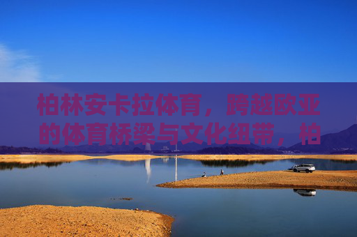 柏林安卡拉体育,跨越欧亚的体育桥梁与文化纽带,柏林安卡拉体育,跨越欧亚的体育桥梁与文化纽带 柏林安卡拉体育,跨越欧亚的体育桥梁与文化纽带,柏林安卡拉体育,跨越欧亚的体育桥梁与文化纽带