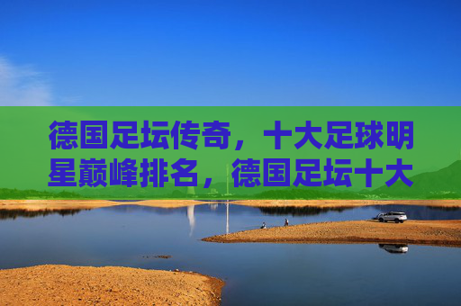 德国足坛传奇,十大足球明星巅峰排名,德国足坛十大传奇球星巅峰排名 德国足坛传奇,十大足球明星巅峰排名,德国足坛十大传奇球星巅峰排名