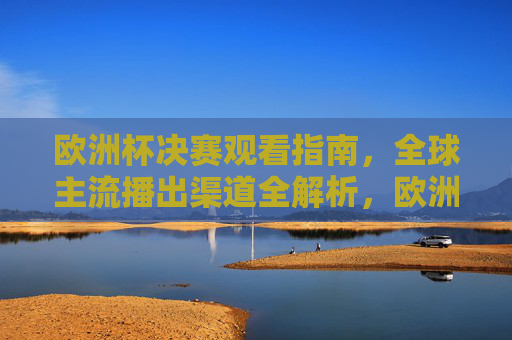 欧洲杯决赛观看指南,全球主流播出渠道全解析,欧洲杯决赛观看指南,全球主流播出渠道全解析 欧洲杯决赛观看指南,全球主流播出渠道全解析,欧洲杯决赛观看指南,全球主流播出渠道全解析