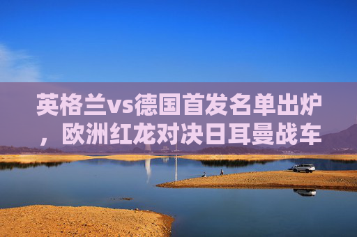 英格兰vs德国首发名单出炉,欧洲红龙对决日耳曼战车,巅峰阵容针锋相对,英格兰德国巅峰首发对决,红龙战车针锋相对 英格兰vs德国首发名单出炉,欧洲红龙对决日耳曼战车,巅峰阵容针锋相对,英格兰德国巅峰首发对决,红龙战车针锋相对