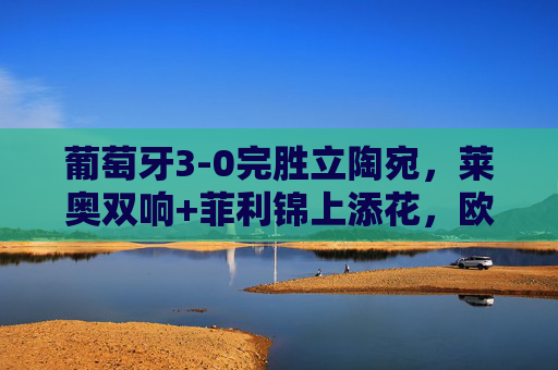 葡萄牙3-0完胜立陶宛,莱奥双响+菲利锦上添花,欧洲杯预选赛豪取四连胜,葡萄牙3-0立陶宛,莱奥双响菲利建功,欧洲杯预选赛四连胜 葡萄牙3-0完胜立陶宛,莱奥双响+菲利锦上添花,欧洲杯预选赛豪取四连胜,葡萄牙3-0立陶宛,莱奥双响菲利建功,欧洲杯预选赛四连胜